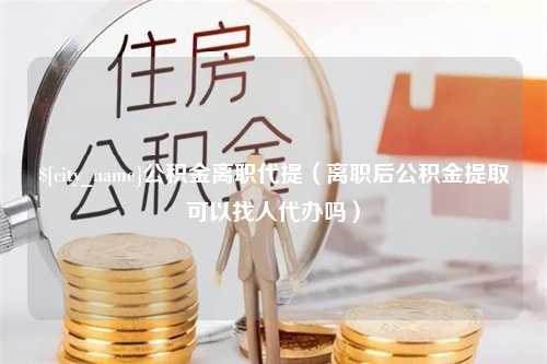 昌吉公积金离职代提（离职后公积金提取可以找人代办吗）