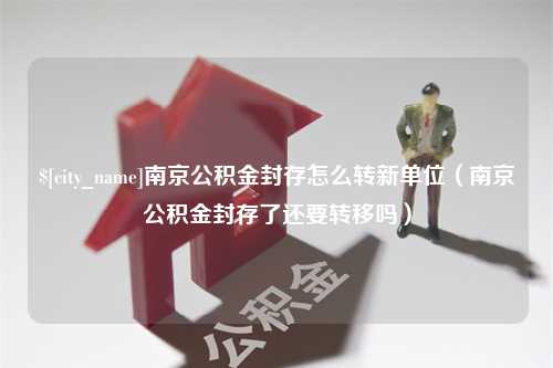 昌吉南京公积金封存怎么转新单位（南京公积金封存了还要转移吗）