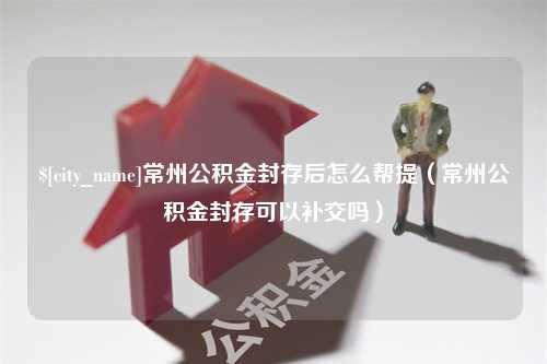 昌吉常州公积金封存后怎么帮提（常州公积金封存可以补交吗）